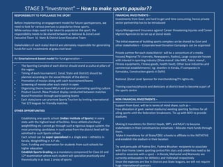 STAGE 3 “Investment” –  How to make sports popular?? RESPONSIBILITY TO POPULARIZE THE SPORT  Before implementing an engagement model for future sportspersons, we need to look for various avenues to popularize these sports. While various steps need to be taken to popularize the sport, the responsibility needs to be shared between a) National & Zonal Level  Executive Team  b)  State & District Level Executive Team Stakeholders of each state/ district are ultimately responsible for generating funds for such investments at grass root level  FINANCIAL INVESTMENTS  –  Investments from Govt. are hard to get and time consuming, hence private sector partnership has to be introduced Injury Management Insurance against Career threatening injuries and Career Mgmnt Agencies to be set up at Zonal levels The initial expense of building sports complex can be shared by Govt and other stakeholders – Corporate level Donation Campaigns can be organized  Private partner for each state/district  will be a consortium of a media houses( Regional TV channels, Newspapers, Radios), Large corporate houses with interest in sporting industry (Shoe manuf. Like NIKE, Fabric manuf., Fitness equipments, Fitness goods, health food), Other local industries and commercial establishments ( eg: Jewelers in Kerala, IT companies in Karnataka, Construction giants in Delhi) National /Zonal Level Sponsor for merchandizing/TV rights etc.  Training coaches/physcio and dieticians at district level to become a part of the sports centre  An  Entertainment based model  for fund generation –  The Sporting Complex of each district should stand as cultural pillars of the region Timing of each tournament ( Zonal, State and District) should be planned according to the social lifestyle of the district. Promotion of movies along with each tournament/teams  Screening of movies after each match in open Organizing theme based MELA and carnival promoting sporting culture Product Launch /New Product display conducted between matches Brand Promotion through participating teams  Each state/zone can promote Sports Tourism by inviting international Tier 2/3 leagues for friendly matches OTHER OPPORTUNITIES Establishing one sports school ( Indian Institute of Sports ) in every state with the highest level of facilities. Since athletics/archery/ weightlifting etc cannot go through such a rigorous league system, the most promising candidates in such areas from the district level will be admitted to such Sports school. Each school can be  super specialized  in a single area – Athletics in Kerala, Weightlifting in A.P etc.  Govt. Funding and reservation for students from such schools for higher education Establish Sports Grading  as a mandatory component for Class 10 and 12 th  examination where each student will specialize practically and theoretically in at least 2 areas of sports NON FINANCIAL INVESTMENTS – Support from Govt, will be in terms of mind share, such as – Free allocation of govt. owned stadiums/ existing sporting facilities for all ailing sports until the federation breakevens. Tie up with BCCI to provide stadiums Making it mandatory for District Heads, MP’s and MLA’s to become stakeholders in their constituencies initiatives – Allocate more funds through them. Make it mandatory for all State/CBSE schools to affiliate to the INITIATIVE and establish the stadium in their location Try and persuade all Padma Shri, Padma Bhushan  recipients to associate with their home towns sporting centre.Film stars and celebrities need to be asked to associate with a sport – In Kerala, Mohanlal and Mamooty are currently ambassadors for Athletics and Volleyball respectively Since the expenses are low in District and State leagues, we will not require huge International sponsors. Media coverage is ensured by local media partners who are part of consortium. A dedicated TV channel to showcase the local matches will create maximum publicity 