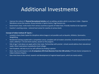 Additional Investments Improve the culture of  Physical Recreational Activity  such as walking, aerobics which is very low in India – Organize Marathons across the country, Group Activities in Sports Centre, Yoga Sessions etc. Government many  invite teams from various countries as guests of Indian Govt. Friendly matches to be organized Coacher’s coaching camps - national level camps for coaches at various levels Concept of Indian Institute Of  Sports – Located in Every State Capital for disciplines where league is not possible such as  Aquatics, Athletics, Gymnastics, Weighlifting  Residential training coupled with a competition venue, complete with all modern amenities. A world-class/national level  coach, aided by 5- 10 zone level coaches, would run the program.  Kids of age 7 and above can apply within their state. Partnerships with premier  schools would address their educational needs. Direct reservations to graduation level colleges Each Academy  will also try to run self sufficient by finding a sponsor. Govt. may try and impose a rule  of compulsory 25% fund diversion from the CSR activity  of Private Sector companies to Indian Institute of Sports Give mind share to the revival, research and development of regional based sports, which are nearly extinct. 