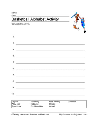 Name:
Date:



Complete the activity.




 1.


 2.


 3.


 4.


 5.


 6.


 7.


 8.


 9.


10.


Lay-up                   Travelling         Goal tending       Jump ball
Alley oop                Rebound            Dribble
Free throw               Double dribble     Airball



©Beverly Hernandez, licensed to About.com             http://homeschooling.about.com
 