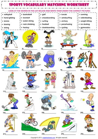sports vocabulary matching worksheet
LOOK AT THE WORDS IN THE LIST BELOW AND WRITE THEM UNDER THE CORRECT PICTURES
 volleyball

 basketball

 golf

 karate

 running

 hand gliding

 baseball

 snowboarding

 windsurfing

 rollerblading

 tennis

 water skiing

 surfing

 archery

 weight lifting

 boxing

 rock climbing

 football

 parachuting

 ice skating

 skiing

 hockey

 skateboarding

 cycling

 gymnastics

1)_______________
_

2)_______________
_

3)_______________
_

4)_______________
_

5)_______________
_

6)_______________
_

7)_______________
_

8)_______________
_

9)_______________
_

10)_____________
___

11)_____________
___

12)_____________
___

13)_____________
___

14)_____________
___

15)_____________
___

16)_____________
___

17)_____________
___

18)_____________
___

19)_____________
___

20)_____________
___

21)_____________
___

22)_____________
___

23)_____________
___

24)_____________
___

25)_____________
___

Copyright © 2013. englishwsheets.com. All rights reserved.

 