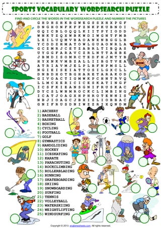 sports vocabulary WORDSEARCH PUZZLE
FIND AND CIRCLE THE WORDS IN THE WORDSEARCH PUZZLE AND NUMBER THE PICTURES

G
D
G
W
L
Y
G
U
J
H
A
N
D
G
L
I
D
I
N
G

H
N
Q
N
E
C
C
Y
B
Y
T
G
N
I
L
C
Y
C
B
N

D
G
I
K
I
D
Z
G
M
X
R
I
B
V
M
S
C
A
J
I

H
H
C
T
L
D
M
G
D
N
I
E
D
O
C
F
S
T
I
F

S
O
B
Z
U
Z
R
F
I
K
A
I
H
A
X
K
L
J
O
R

H
N
L
Q
Q
H
J
A
S
V
V
S
O
C
E
I
W
O
A
U

K
F
O
X
M
M
C
R
O
M
M
E
T
T
R
E
N
A
G
S

B
K
Q
W
V
A
E
A
M
B
J
I
B
I
I
A
M
G
C
D

G
F
Q
B
B
T
T
V
R
Z
E
A
G
G
C
N
R
X
J
N

W
F
L
K
A
O
Z
C
C
A
L
T
H
M
I
S
O
H
B
I

E
Z
K
W
O
W
A
Z
T
L
P
T
A
W
C
G
C
P
X
W

G
N
I
D
A
L
B
R
E
L
L
O
R
K
E
N
K
H
I
Z

S
K
I
I
N
G
R
L
D
I
B
S
E
P
S
I
C
R
Z
Z

S
P
T
W
X
U
L
N
F
I
F
I
T
C
K
F
L
O
L
R

X
K
P
G
N
A
T
T
H
B
N
L
A
H
A
R
I
T
I
I

H
U
Y
N
B
O
I
T
J
G
P
G
R
N
T
U
M
E
O
X

X
B
I
T
G
N
B
A
M
T
M
X
A
T
I
S
B
N
B
Q

1) ARCHERY
2) BASEBALL
3) BASKETBALL
4) BOXING
5) CYCLING
6) FOOTBALL
7) GOLF
8) GYMNASTICS
9) HANDGLIDING
10) HOCKEY
11) ICESKATING
12) KARATE
13) PARACHUTING
14) ROCKCLIMBING
15) ROLLERBLADING
16) RUNNING
17) SKATEBOARDING
18) SKIING
19) SNOWBOARDING
20) SURFING
21) TENNIS
22) VOLLEYBALL
23) WATERSKIING
24) WEIGHTLIFTING
25) WINDSURFING
Copyright © 2013. englishwsheets.com. All rights reserved.

P
N
O
F
G
R
Q
H
T
V
S
C
K
R
N
K
I
N
B
N

G
O
D
M
L
L
A
B
Y
E
L
L
O
V
G
A
N
I
A
D

F
I
D
B
B
A
S
E
B
A
L
L
D
Q
F
C
G
S
C
M

 