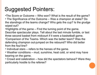 Suggested Pointers: The Score or Outcome – Who won? What is the result of the game? The Significance of the Outcome – Was a champion at stake? Do the standings of the teams change? Who gets the cup? Is the grudge wiped out? Highlights of the game – Find the turning point of the game. Describe spectacular plays. Tell about the last minute fumble, or last three second basket from midcourt if it were a basketball game. Comparison of the Teams- Which was the better team? Was the defending champion out-jumped on the rebound? Who did better from the foul line?  Individual stars – refers to the heroes of the game. Weather conditions – mud, sunshine, heat cold, or wind may have bearing on the game. Crowd and celebration – how did the spectators behave? Were they particularly hostile to the referee?  