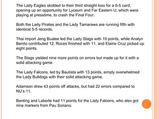 The Lady Eagles skidded to their third straight loss for a 6-5 card, opening up an opportunity for Lyceum and Far Eastern U, which were playing at presstime, to crash the Final Four.   Both the Lady Pirates and the Lady Tamaraws are running fifth with identical 5-5 records.   Thai import Jeng Bualee led the Lady Stags with 19 points, while Analyn Benito contributed 12, Roces finished with 11, and Elaine Cruz picked up eight points.   The Stags yielded nine more points on errors but made up for it with a solid attacking game.   The Lady Falcons, led by Bautista with 13 points, simply overwhelmed the Lady Bulldogs with their solid attacking game.   Adamson drew 43 points off attacks, but had 22 errors compared to NU’s 11.   Benting and Laborte had 11 points for the Lady Falcons, who also got nine markers from Pau Soriano.     