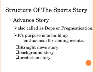 Structure Of The Sports Story Advance Story also called as Dope or Prognostication.  It’s purpose is to build up  enthusiasm for coming events. Straight news story background story prediction story 