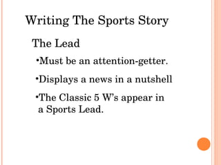 Writing The Sports Story The Lead Must be an attention-getter. Displays a news in a nutshell The Classic 5 W’s appear in a Sports Lead. 