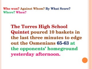 Who won?  Against Whom?  By What Score?  Where?  When? The Torres High School Quintet  poured 10 baskets in the last three minutes to edge out the Osmenians  65-63  at the opponents’ homeground   yesterday afternoon. 