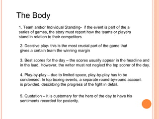The Body 1. Team and/or Individual Standing-  if the event is part of the a series of games, the story must report how the teams or players stand in relation to their competitors 2. Decisive play- this is the most crucial part of the game that gives a certain team the winning margin 3. Best scores for the day – the scores usually appear in the headline and in the lead. However, the writer must not neglect the top scorer of the day. 4. Play-by-play – due to limited space, play-by-play has to be condensed. In top boxing events, a separate round-by-round account is provided, describing the progress of the fight in detail. 5. Quotation – It is customary for the hero of the day to have his sentiments recorded for posterity. 
