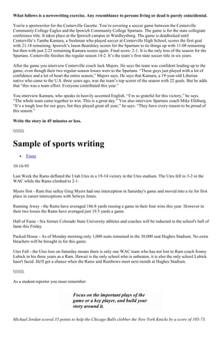 What follows is a newswriting exercise. Any resemblance to persons living or dead is purely coincidental.

You're a sportswriter for the Centerville Gazette. You‟re covering a soccer game between the Centerville
Community College Eagles and the Ipswich Community College Spartans. The game is for the state collegiate
conference title. It takes place at the Ipswich campus in Wardleysburg. The game is deadlocked until
Centerville‟s Tamba Kamara, a freshman who played soccer at Centerville High School, scores the first goal
with 21:18 remaining. Ipswich‟s Jason Beardsley scores for the Spartans to tie things up with 11:08 remaining
but then with just 2:23 remaining Kamara scores again. Final score: 2-1. It is the only loss of the season for the
Spartans. Centerville finishes the regular season 14-2. It‟s the team‟s first state soccer title in six years.

After the game you interview Centerville coach Jack Majors. He says the team was confident leading up to the
game, even though their two regular-season losses were to the Spartans. “These guys just played with a lot of
confidence and a lot of heart the entire season,” Majors says. He says that Kamara, a 19-year-old Liberian
native who came to the U.S. three years ago, was the team‟s top scorer of the season with 22 goals. But he adds
that “this was a team effort. Everyone contributed this year.”

You interview Kamara, who speaks in heavily accented English. “I‟m so grateful for this victory,” he says.
“The whole team came together to win. This is a great day.” You also interview Spartans coach Mike Ellsburg.
“It‟s a tough loss for our guys, but they played great all year,” he says. “They have every reason to be proud of
this season.”

Write the story in 45 minutes or less.




Sample of sports writing
          Essay

10-16-95

Last Week the Rams deflated the Utah Utes in a 19-14 victory in the Utes stadium. The Utes fell to 3-2 in the
WAC while the Rams climbed to 2-1.

Myers first - Ram free saftey Greg Myers had one interception in Sarurday's game and moved into a tie for first
place in career interceptions with Selwyn Jones.

Running Away - the Rams have averaged 186.8 yards russing a game in their four wins this year. However in
their two losses the Rams have averaged just 19.5 yards a game.

Hall of Fame - Six former Colorado State University athletes and coaches will be inducted in the school's hall of
fame this Friday.

Packed House - As of Monday morning only 1,000 seats remained in the 30,000 seat Hughes Stadium. No extra
bleachers will be brought in for this game.

Utes Fall - the Utes loss on Saturday means there is only one WAC team who has not lost to Ram coach Sonny
Lubick in his three years as a Ram. Hawaii is the only school who is unbeaten, it is also the only school Lubick
hasn't faced. He'll get a chance when the Rams and Rainbows meet next month at Hughes Stadium.



As a student reporter you must remember:


                                   Focus on the important plays of the
                                   game or a key player, and build your
                                   story around it.

Michael Jordan scored 35 points to help the Chicago Bulls clobber the New York Knicks by a score of 105-73.
 