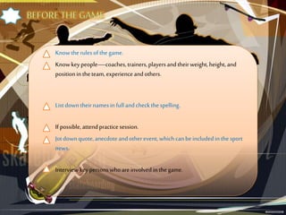 Knowthe rulesofthe game.
Knowkeypeople—coaches, trainers,playersandtheirweight, height, and
positionin theteam, experienceandothers.
Listdowntheirnamesin full andcheckthe spelling.
If possible, attendpracticesession.
Jotdownquote,anecdoteandotherevent, which canbeincludedin thesport
news.
Interview key personswhoareinvolved in the game.
 