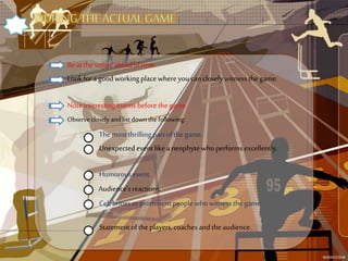 Beatthe venue aheadoftime.
Lookforagood workingplacewhereyoucanclosely witnessthe game.
Noteinteresting events beforethegame.
Observe closely and list down the following:
Themostthrilling partofthe game.
Unexpectedevent like a neophytewhoperformsexcellently.
Humorousevent.
Audience’sreactions.
Celebrities orprominentpeoplewhowitnessthe game.
Statementofthe players,coachesandtheaudience.
 