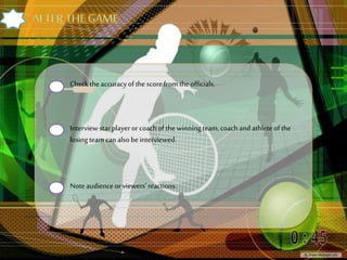 Check theaccuracyofthe scorefromtheofficials.
Interview starplayerorcoachofthe winning team,coachandathleteofthe
losing team canalsobeinterviewed.
Noteaudienceorviewers’ reactions.
 