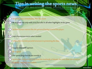 s
Writethe storyimmediately afterthe event.
Beaccuratenotonlywith scorebutalso in all otherhighlights ofthe game.
Includehumaninterestlike thepersonalbackgroundof theplayer.
Injecthumorousevent when needed.
Follow the invertedpyramidstructurein presenting thedata.
Supportdatawith opinion.
Beoriginal.
Usesportslingo butdo notoverdoit.
Beselective andpickoutonlyfromthe multitudeofdetails,the onesthatcountandcan
tickle theinterestif thereaders.
 