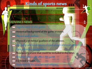 Historical background of the game or event.
Players and coaches.
Physical and mental qualities of the athletes.
Strengths and weaknesses of each player and team based on
their previous competitions.
Noteworthy event that could be included in the news.
Weather that could affect the game.
Expected viewers.
Statement of the coaches and athletes.
 