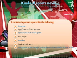 It contains important reports like the following:
Outcome.
Spectacular parts of the game.
Star player.
Weather.
Audience/viewers.
comparison of the strength and weakness of the athletes of both teams.
Significance ofthe Outcome.
 