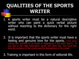 QUALITIES OF THE SPORTS
WRITER
1. A sports writer must be a natural descriptive
writer who can paint a quick verbal pictur...