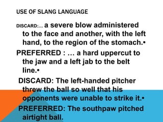 USE OF SLANG LANGUAGE
DISCARD:… a severe blow administered
to the face and another, with the left
hand, to the region of the stomach.•
PREFERRED : … a hard uppercut to
the jaw and a left jab to the belt
line.•
DISCARD: The left-handed pitcher
threw the ball so well that his
opponents were unable to strike it.•
PREFERRED: The southpaw pitched
airtight ball.
 