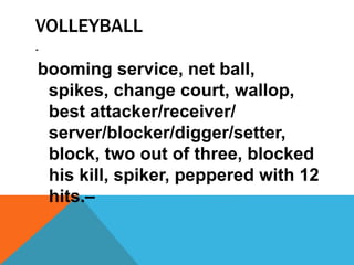 VOLLEYBALL
-
booming service, net ball,
spikes, change court, wallop,
best attacker/receiver/
server/blocker/digger/setter,
block, two out of three, blocked
his kill, spiker, peppered with 12
hits.–
 