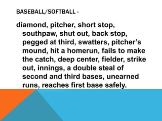 BASEBALL/SOFTBALL -
diamond, pitcher, short stop,
southpaw, shut out, back stop,
pegged at third, swatters, pitcher’s
mound, hit a homerun, fails to make
the catch, deep center, fielder, strike
out, innings, a double steal of
second and third bases, unearned
runs, reaches first base safely.
 