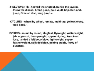 -FIELD EVENTS –heaved the shotput, hurled the javelin,
threw the discus, broad jump, pole vault, hop-step-and-
jump, Grecian disc, long jump.–
CYCLING - wheel by wheel, remate, multi-lap, yellow jersey,
lead pack.–
BOXING - round by round, slugfest, flyweight, welterweight,
jab, uppercut, heavyweight, uppercut, ring, knockout
loss, landed a left body blow, lightweight, super-
featherweight, split decision, boxing stable, flurry of
punches.
 