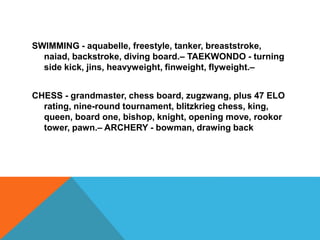 SWIMMING - aquabelle, freestyle, tanker, breaststroke,
naiad, backstroke, diving board.– TAEKWONDO - turning
side kick, jins, heavyweight, finweight, flyweight.–
CHESS - grandmaster, chess board, zugzwang, plus 47 ELO
rating, nine-round tournament, blitzkrieg chess, king,
queen, board one, bishop, knight, opening move, rookor
tower, pawn.– ARCHERY - bowman, drawing back
 