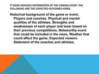 IT GIVES ADVANCE INFORMATION OF THE COMING EVENT. THE
FOLLOWING ARE THE EXPECTED OUTCOMES NEWS.
Historical background of the game or event.
Players and coaches. Physical and mental
qualities of the athletes. Strengths and
weaknesses of each player and team based on
their previous competitions. Noteworthy event
that could be included in the news. Weather that
could affect the game. Expected viewers.
Statement of the coaches and athletes.
 