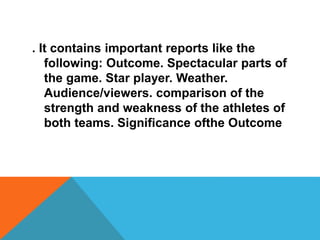 . It contains important reports like the
following: Outcome. Spectacular parts of
the game. Star player. Weather.
Audience/viewers. comparison of the
strength and weakness of the athletes of
both teams. Significance ofthe Outcome
 