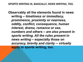 SPORTS WRITING IS, BASICALLY, NEWS WRITING, TOO.
Observably all the elements found in news
writing – timeliness or immediacy,
prominence, proximity or nearness,
oddity, conflict, consequence, human
interest, drama, romance or sex,
numbers and others – are also present in
sports writing. All the rules present in
news writing – especially those on
accuracy, brevity and clarity -- virtually
apply to sports writing, too.
 