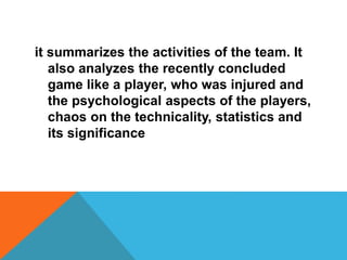 it summarizes the activities of the team. It
also analyzes the recently concluded
game like a player, who was injured and
the psychological aspects of the players,
chaos on the technicality, statistics and
its significance
 