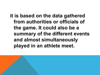 it is based on the data gathered
from authorities or officials of
the game. It could also be a
summary of the different events
and almost simultaneously
played in an athlete meet.
 