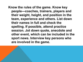 Know the rules of the game. Know key
people—coaches, trainers, players and
their weight, height, and position in the
team, experience and others. List down
their names in full and check the
spelling. If possible, attend practice
session. Jot down quote, anecdote and
other event, which can be included in the
sport news. Interview key persons who
are involved in the game.
 