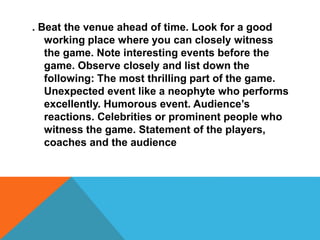 . Beat the venue ahead of time. Look for a good
working place where you can closely witness
the game. Note interesting events before the
game. Observe closely and list down the
following: The most thrilling part of the game.
Unexpected event like a neophyte who performs
excellently. Humorous event. Audience’s
reactions. Celebrities or prominent people who
witness the game. Statement of the players,
coaches and the audience
 