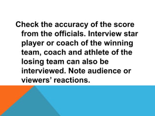 Check the accuracy of the score
from the officials. Interview star
player or coach of the winning
team, coach and athlete of the
losing team can also be
interviewed. Note audience or
viewers’ reactions.
 