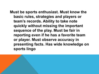 Must be sports enthusiast. Must know the
basic rules, strategies and players or
team’s records. Ability to take note
quickly without missing the important
sequence of the play. Must be fair in
reporting even if he has a favorite team
or player. Must observe accuracy in
presenting facts. Has wide knowledge on
sports lingo
 