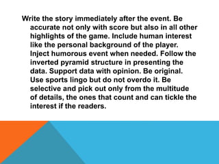 Write the story immediately after the event. Be
accurate not only with score but also in all other
highlights of the game. Include human interest
like the personal background of the player.
Inject humorous event when needed. Follow the
inverted pyramid structure in presenting the
data. Support data with opinion. Be original.
Use sports lingo but do not overdo it. Be
selective and pick out only from the multitude
of details, the ones that count and can tickle the
interest if the readers.
 