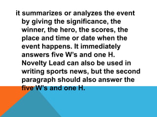 it summarizes or analyzes the event
by giving the significance, the
winner, the hero, the scores, the
place and time or date when the
event happens. It immediately
answers five W’s and one H.
Novelty Lead can also be used in
writing sports news, but the second
paragraph should also answer the
five W’s and one H.
 