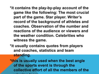 *it contains the play-by-play account of the
game like the following: The most crucial
part of the game. Star player. Writer’s
record of the background of athletes and
coaches. Observation of the number and
reactions of the audience or viewers and
the weather condition. Celebrities who
witness the game.
*it usually contains quotes from players
and coaches, statistics and team
standing.
*this is usually used when the best angle
of the sports event is through the
collective effort of all the members of the
 