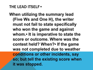 THE LEAD ITSELF•
When utilizing the summary lead
(Five Ws and One H), the writer
must not fail to state specifically
who won the game and against
whom.• It is imperative to state the
score or outcome. Where was the
contest held? When?• If the game
was not completed due to weather
conditions or other incidents, say
so; but tell the existing score when
it was stopped.
 