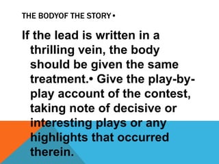THE BODYOF THE STORY•
If the lead is written in a
thrilling vein, the body
should be given the same
treatment.• Give the play-by-
play account of the contest,
taking note of decisive or
interesting plays or any
highlights that occurred
therein.
 