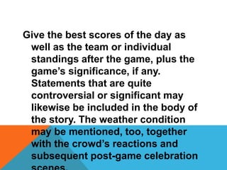 Give the best scores of the day as
well as the team or individual
standings after the game, plus the
game’s significance, if any.
Statements that are quite
controversial or significant may
likewise be included in the body of
the story. The weather condition
may be mentioned, too, together
with the crowd’s reactions and
subsequent post-game celebration
 