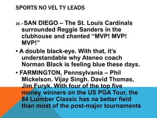 SPORTS NO VEL TY LEADS
20. • SAN DIEGO – The St. Louis Cardinals
surrounded Reggie Sanders in the
clubhouse and chanted “MVP! MVP!
MVP!”
• A double black-eye. With that, it’s
understandable why Ateneo coach
Norman Black is feeling blue these days.
• FARMINGTON, Pennsylvania – Phil
Mickelson. Vijay Singh. David Thomas,
Jim Furyk. With four of the top five
money winners on the US PGA Tour, the
84 Luimber Classic has na better field
than most of the post-major tournaments
 