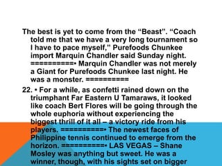 The best is yet to come from the “Beast”. “Coach
told me that we have a very long tournament so
I have to pace myself,” Purefoods Chunkee
import Marquin Chandler said Sunday night.
==========• Marquin Chandler was not merely
a Giant for Purefoods Chunkee last night. He
was a monster. ==========
22. • For a while, as confetti rained down on the
triumphant Far Eastern U Tamaraws, it looked
like coach Bert Flores will be going through the
whole euphoria without experiencing the
biggest thrill of it all – a victory ride from his
players. ==========• The newest faces of
Philippine tennis continued to emerge from the
horizon. ==========• LAS VEGAS – Shane
Mosley was anything but sweet. He was a
winner, though, with his sights set on bigger
 