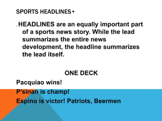SPORTS HEADLINES•
. HEADLINES are an equally important part
of a sports news story. While the lead
summarizes the entire news
development, the headline summarizes
the lead itself.
ONE DECK
Pacquiao wins!
P’sinan is champ!
Espino is victor! Patriots, Beermen
 