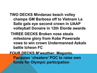 TWO DECKS Mindanao beach volley
champs GM Barbosa off to Vietnam La
Salle gals eye second crown in UAAP
volleyball Donaire in 12th Elorde awards
THREE DECKS Broken nose steals
milestone glory from Kobe Powerade
vows to win crown Undermanned Azkals
battle Icheon FC
FOUR DECKS M’weather: Maganto,
Pacquiao ‘cheaters’ POC to raise own
funds for Olympic participation
 