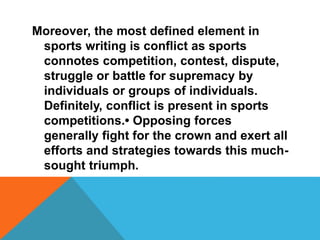 Moreover, the most defined element in
sports writing is conflict as sports
connotes competition, contest, dispute,
struggle or battle for supremacy by
individuals or groups of individuals.
Definitely, conflict is present in sports
competitions.• Opposing forces
generally fight for the crown and exert all
efforts and strategies towards this much-
sought triumph.
 