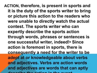 ACTION, therefore, is present in sports and
it is the duty of the sports writer to bring
or picture this action to the readers who
were unable to directly watch the actual
contest. The sports writer who can
expertly describe the sports action
through words, phrases or sentences is
one successful writer, indeed!• Since
action is foremost in sports, there is
consequently a need for the writer to be
adept at or knowledgeable about verbs
and adjectives. Verbs are action words
and adjectives are words that can aptly
 