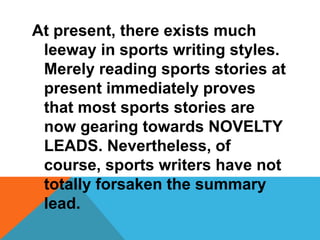 At present, there exists much
leeway in sports writing styles.
Merely reading sports stories at
present immediately proves
that most sports stories are
now gearing towards NOVELTY
LEADS. Nevertheless, of
course, sports writers have not
totally forsaken the summary
lead.
 