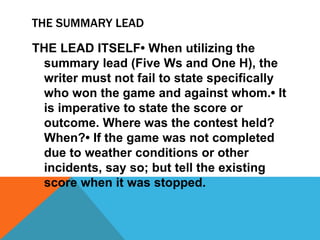 THE SUMMARY LEAD
THE LEAD ITSELF• When utilizing the
summary lead (Five Ws and One H), the
writer must not fail to state specifically
who won the game and against whom.• It
is imperative to state the score or
outcome. Where was the contest held?
When?• If the game was not completed
due to weather conditions or other
incidents, say so; but tell the existing
score when it was stopped.
 