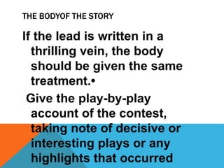 THE BODYOF THE STORY
If the lead is written in a
thrilling vein, the body
should be given the same
treatment.•
Give the play-by-play
account of the contest,
taking note of decisive or
interesting plays or any
highlights that occurred
 