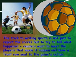 The trick to writing sports is not just to report the scores but to try to tell what happened - readers want to meet the players that made it happen and have a front row seat to the game's action.