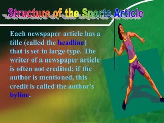 	Each newspaper article has a title (called the headline) that is set in large type. The writer of a newspaper article is often not credited; if the author is mentioned, this credit is called the author's byline. Structure of the Sports Article